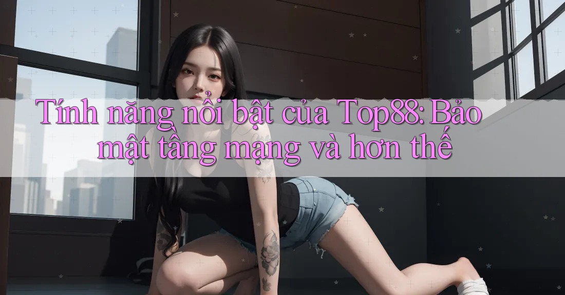 Tính năng nổi bật của Top88: Bảo mật tầng mạng và hơn thế