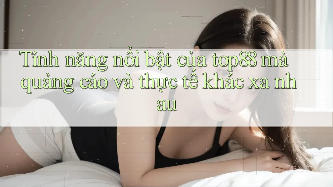 Tính năng nổi bật của top88 mà quảng cáo và thực tế khác xa nhau Tính năng nổi bật của top88 mà quảng cáo và thực tế khác xa nhau