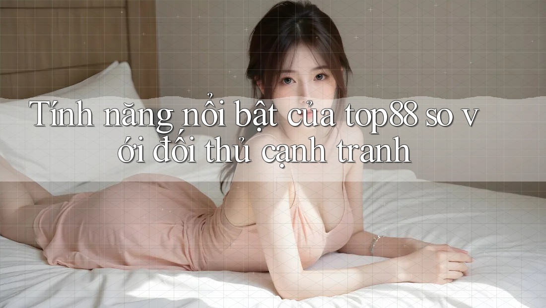 Tính năng nổi bật của top88 so với đối thủ cạnh tranh Tính năng nổi bật của top88 so với đối thủ cạnh tranh