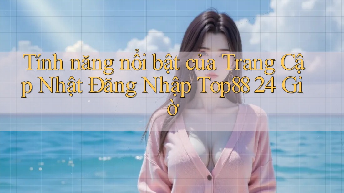 Tính năng nổi bật của Trang Cập Nhật Đăng Nhập Top88 24 Giờ