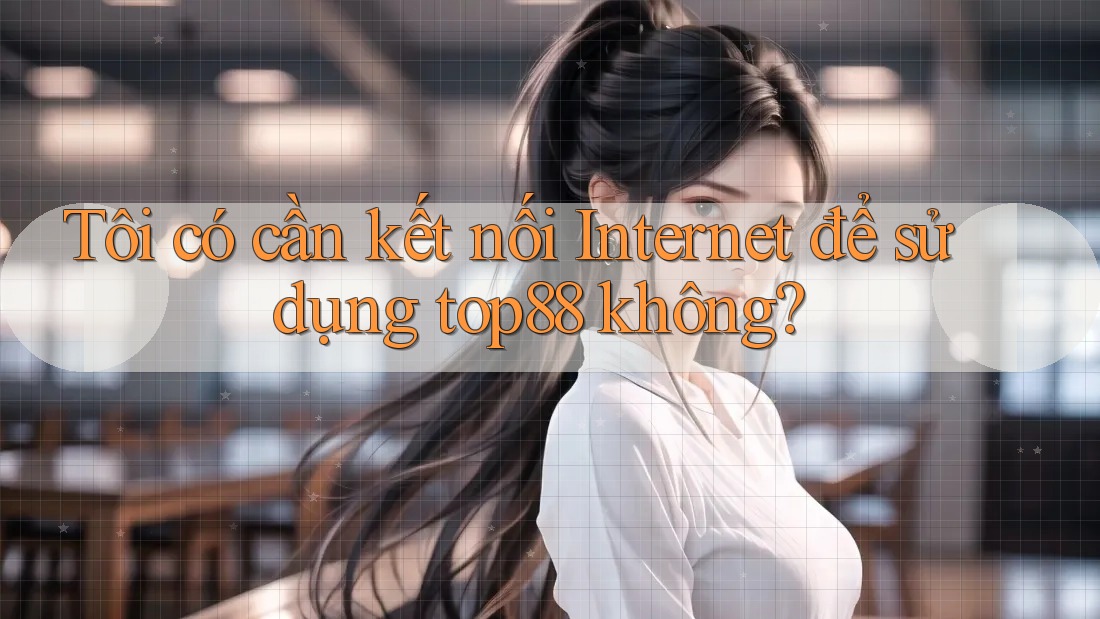 Tôi có cần kết nối Internet để sử dụng top88 không?