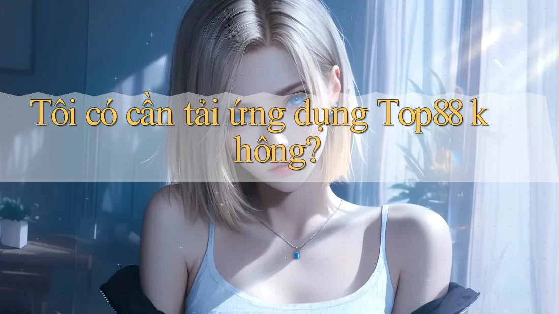Tôi có cần tải ứng dụng Top88 không? Tôi có cần tải ứng dụng Top88 không?