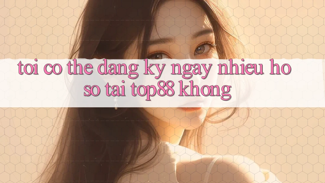 Tôi có thể đăng ký ngay nhiều hồ sơ tại Top88 không? Tôi có thể đăng ký ngay nhiều hồ sơ tại Top88 không?