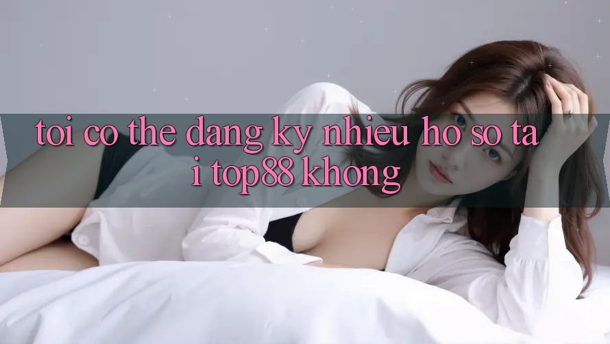 Tôi có thể đăng ký nhiều hồ sơ tại Top88 không?