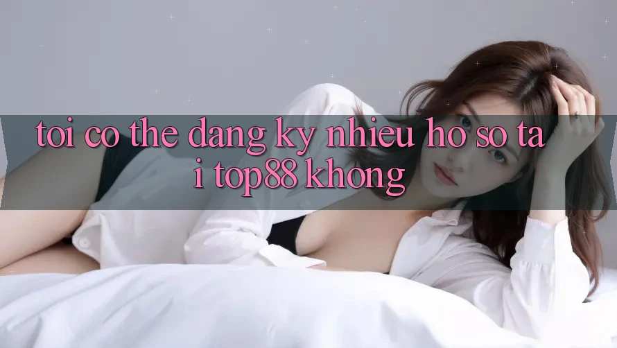 Tôi có thể đăng ký nhiều hồ sơ tại Top88 không? Tôi có thể đăng ký nhiều hồ sơ tại Top88 không?