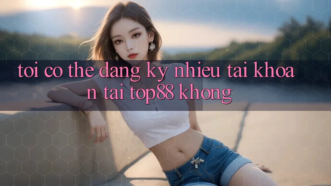Tôi có thể đăng ký nhiều tài khoản tại Top88 không? Tôi có thể đăng ký nhiều tài khoản tại Top88 không?