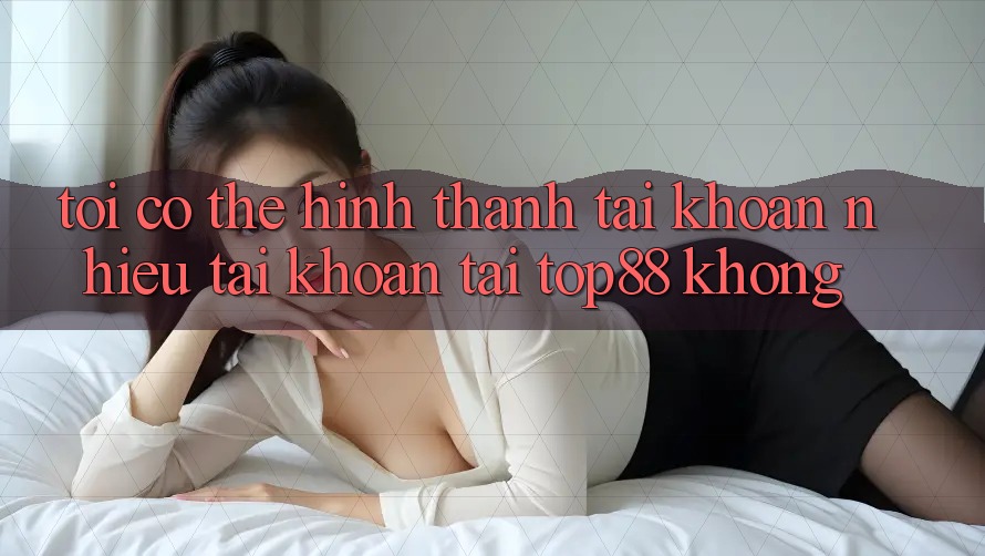 Tôi có thể hình thành tài khoản nhiều tài khoản tại Top88 không?