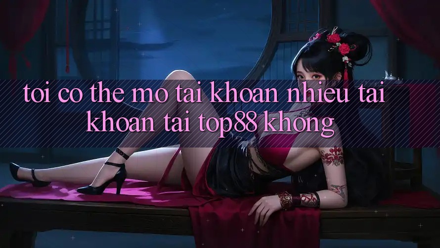 Tôi có thể mở tài khoản nhiều tài khoản tại Top88 không? Tôi có thể mở tài khoản nhiều tài khoản tại Top88 không?