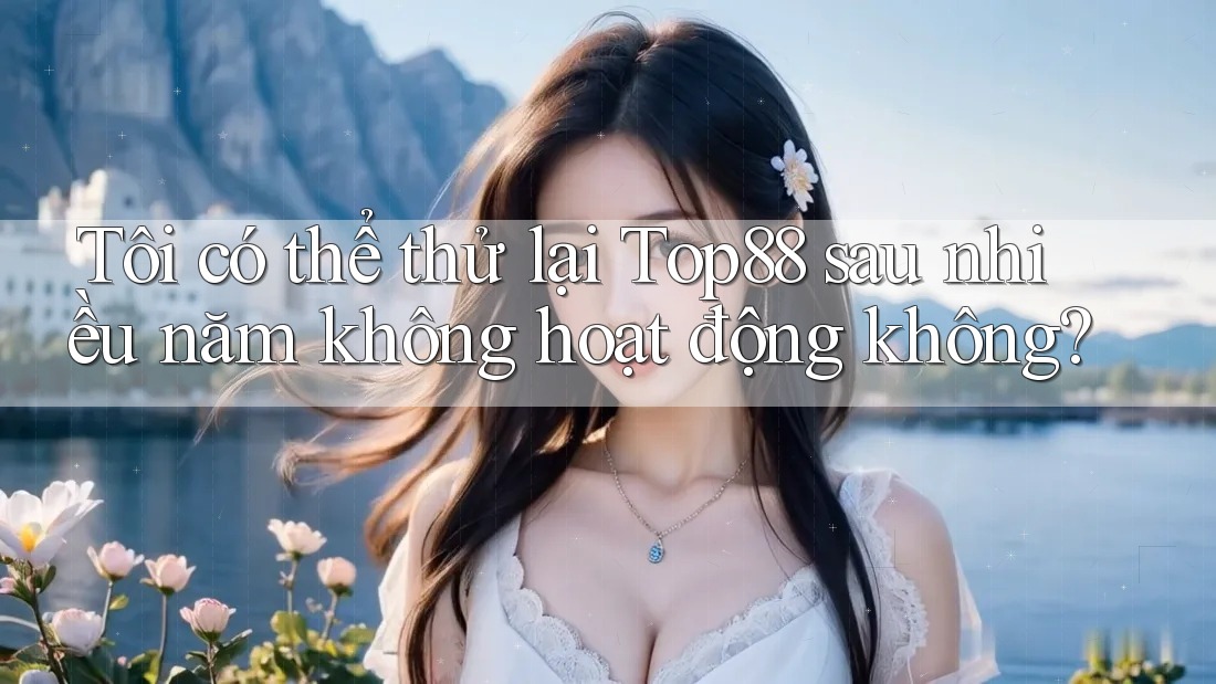 Tôi có thể thử lại Top88 sau nhiều năm không hoạt động không? Tôi có thể thử lại Top88 sau nhiều năm không hoạt động không?