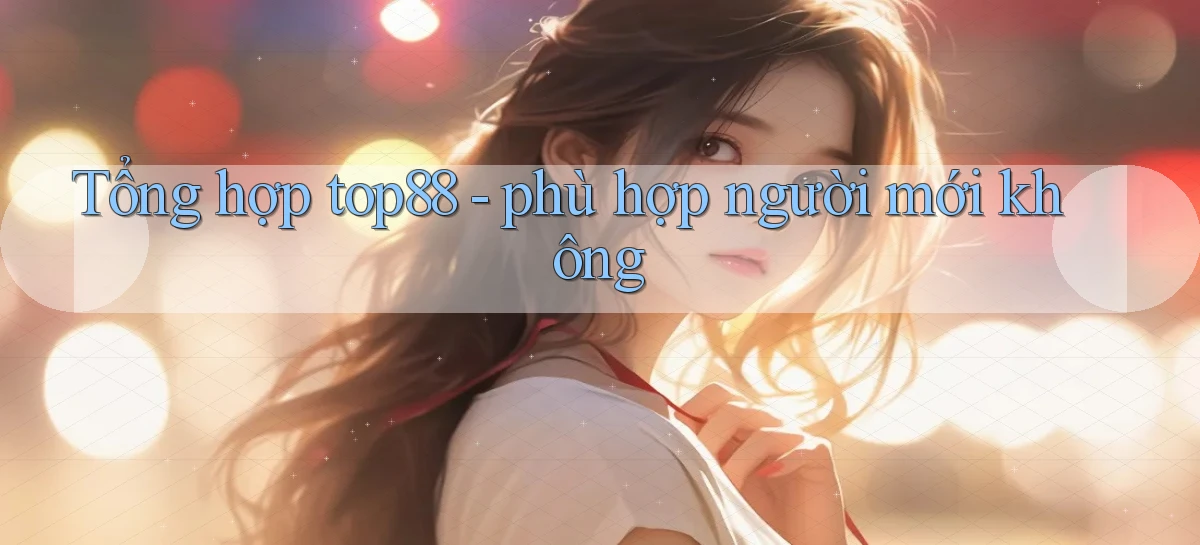 Tổng hợp top88   phù hợp người mới không