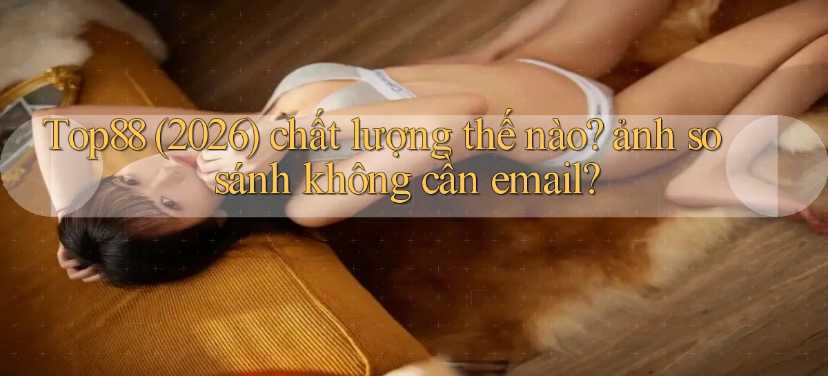 Top88 (2026) chất lượng thế nào ảnh so sánh không cần email