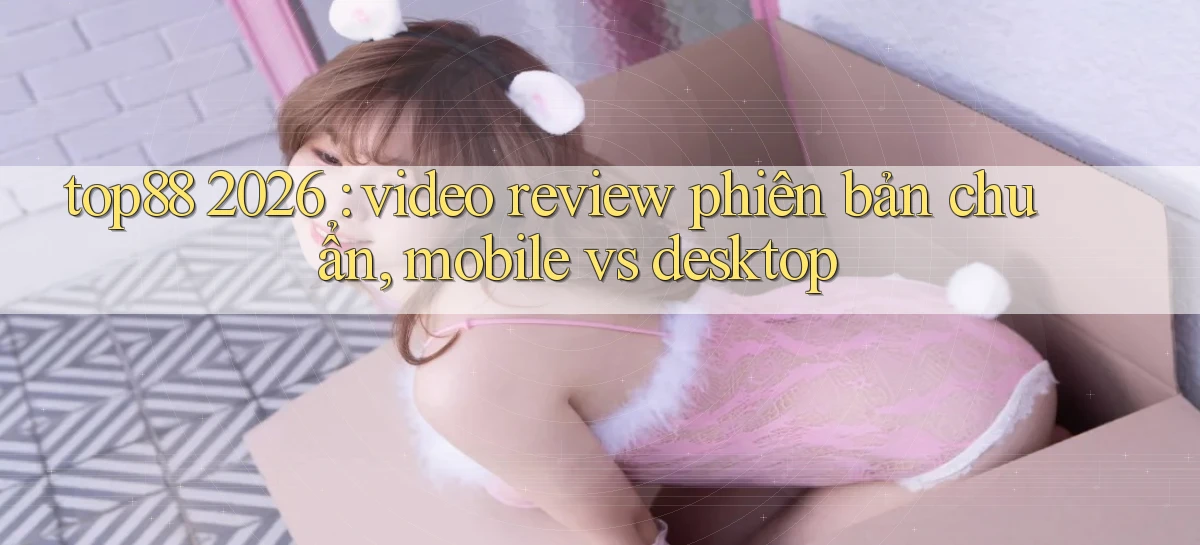 top88 2026 video review phiên bản chuẩn, mobile vs desktop