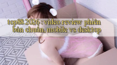 top88 2026 video review phiên bản chuẩn, mobile vs desktop