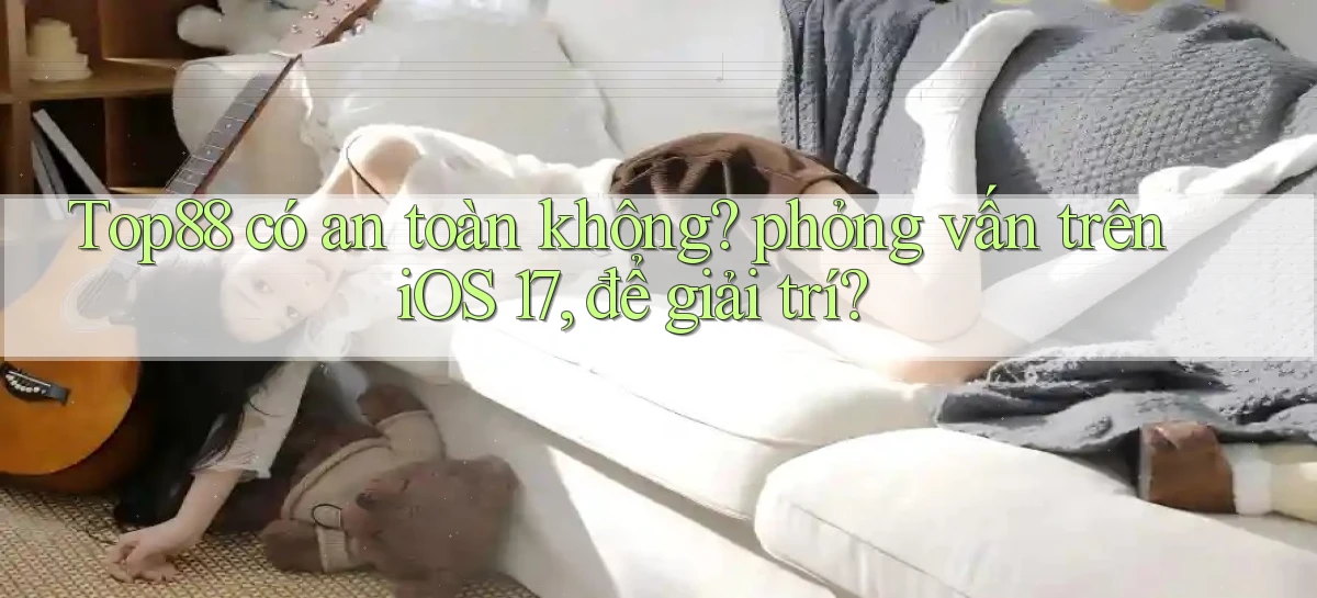 Top88 có an toàn không phỏng vấn trên iOS 17, để giải trí