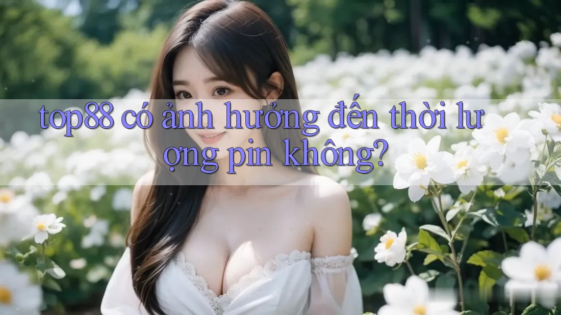 top88 có ảnh hưởng đến thời lượng pin không? top88 có ảnh hưởng đến thời lượng pin không?