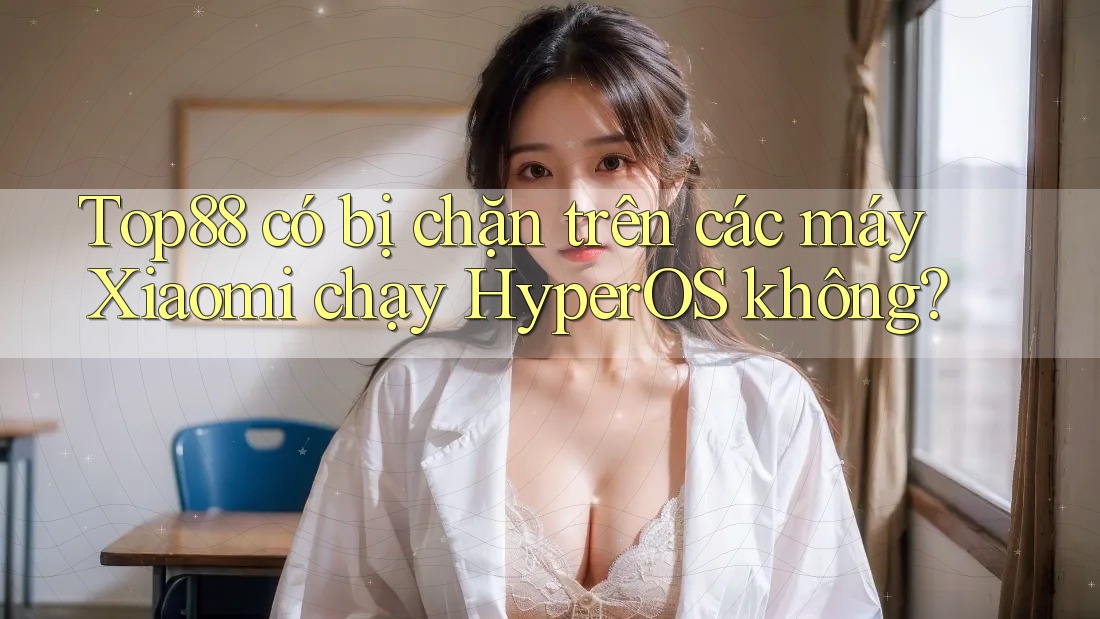 Top88 có bị chặn trên các máy Xiaomi chạy HyperOS không?