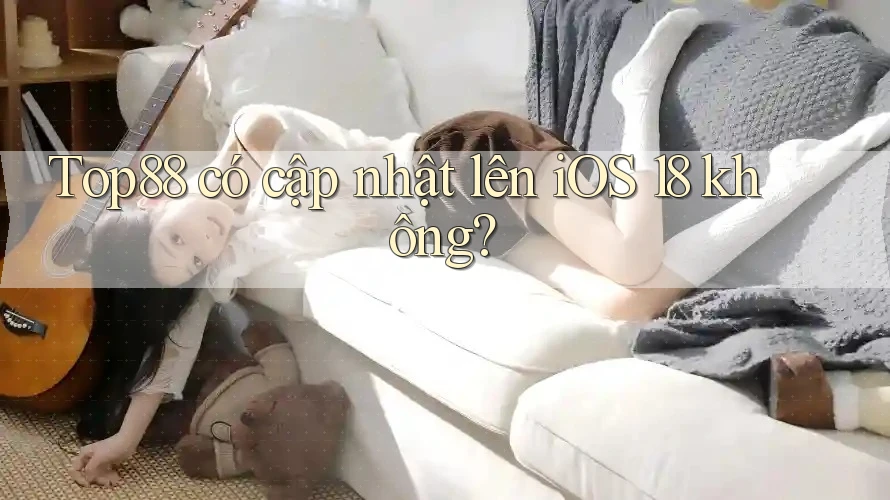 Top88 có cập nhật lên iOS 18 không?