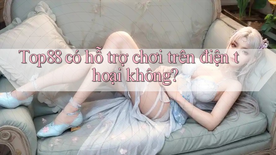 Top88 có hỗ trợ chơi trên điện thoại không? Top88 có hỗ trợ chơi trên điện thoại không?