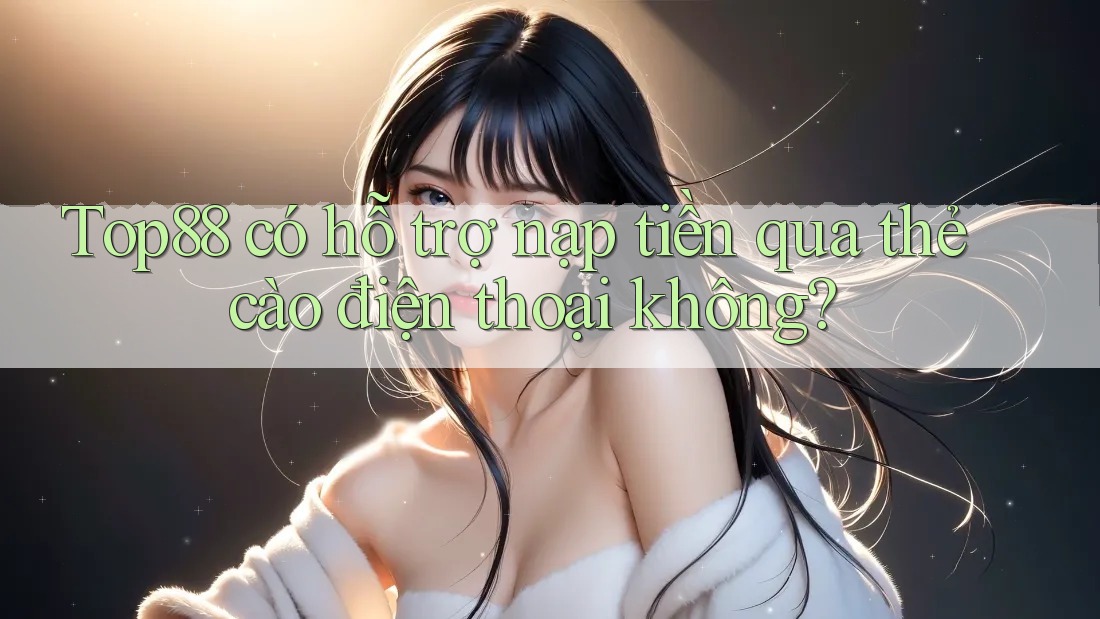 Top88 có hỗ trợ nạp tiền qua thẻ cào điện thoại không?