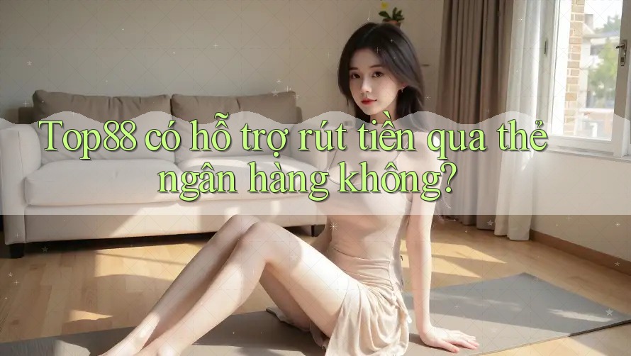 Top88 có hỗ trợ rút tiền qua thẻ ngân hàng không?