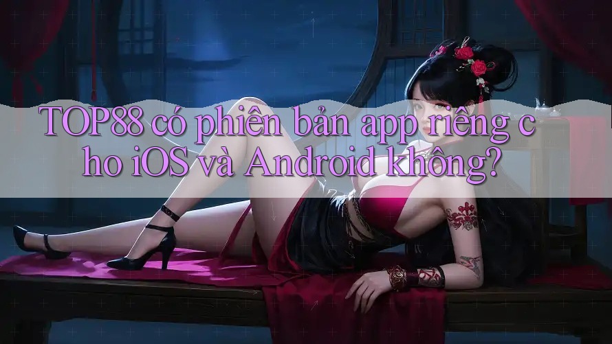 TOP88 có phiên bản app riêng cho iOS và Android không? TOP88 có phiên bản app riêng cho iOS và Android không?