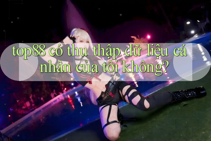 top88 có thu thập dữ liệu cá nhân của tôi không? top88 có thu thập dữ liệu cá nhân của tôi không?