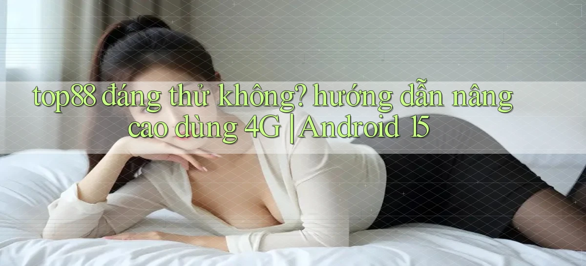 top88 đáng thử không hướng dẫn nâng cao dùng 4G Android 15