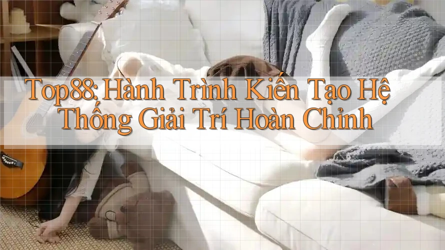 Top88: Hành Trình Kiến Tạo Hệ Thống Giải Trí Hoàn Chỉnh