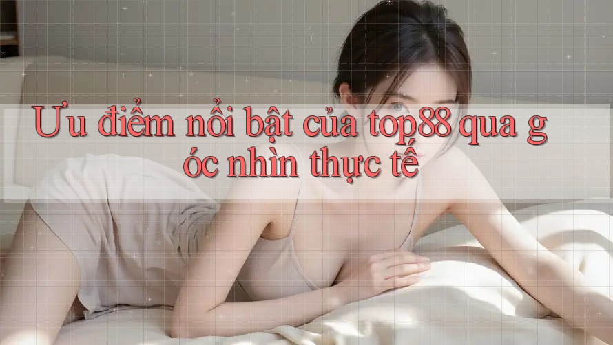 Ưu điểm nổi bật của top88 qua góc nhìn thực tế