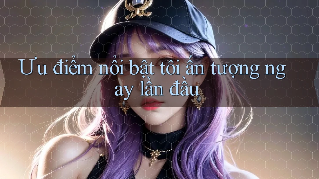 Ưu điểm nổi bật tôi ấn tượng ngay lần đầu