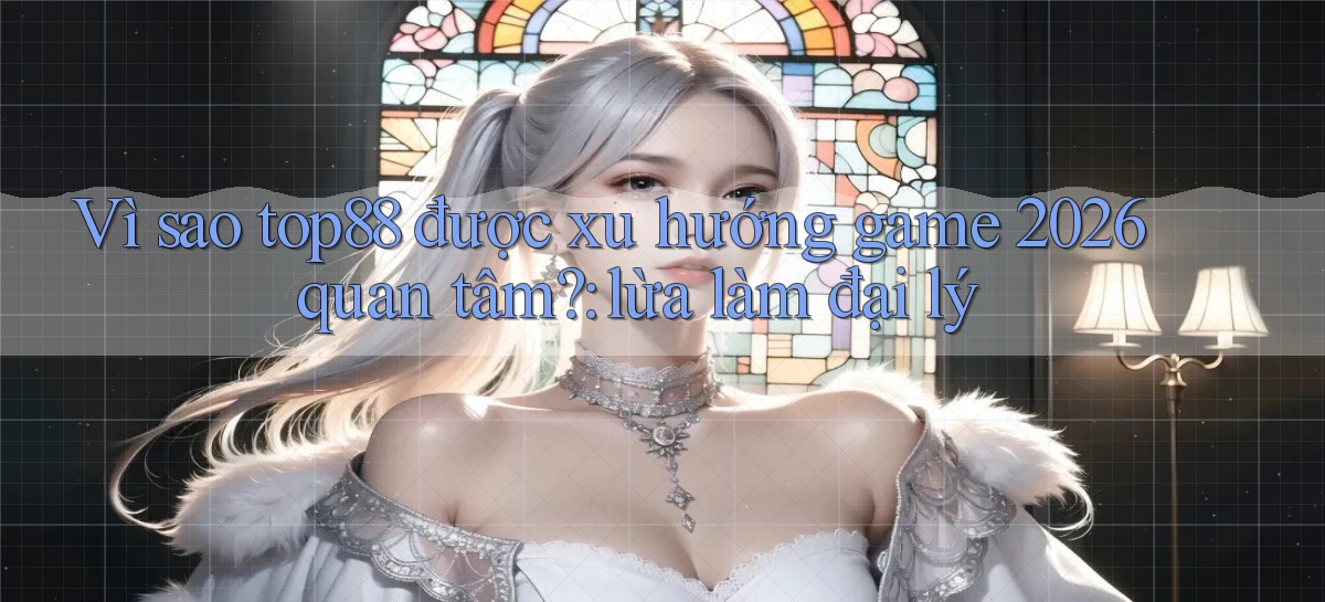Vì sao top88 được xu hướng game 2026 quan tâm lừa làm đại lý