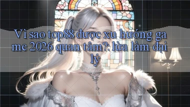Vì sao top88 được xu hướng game 2026 quan tâm lừa làm đại lý