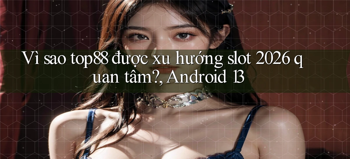 Vì sao top88 được xu hướng slot 2026 quan tâm, Android 13