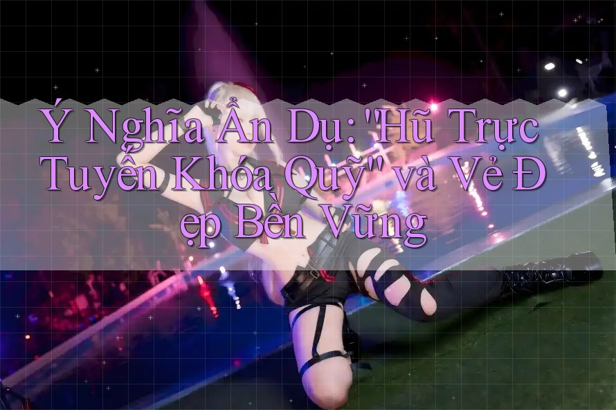 Ý Nghĩa Ẩn Dụ: “Hũ Trực Tuyến Khóa Quỹ” và Vẻ Đẹp Bền Vững Ý Nghĩa Ẩn Dụ: “Hũ Trực Tuyến Khóa Quỹ” và Vẻ Đẹp Bền Vững
